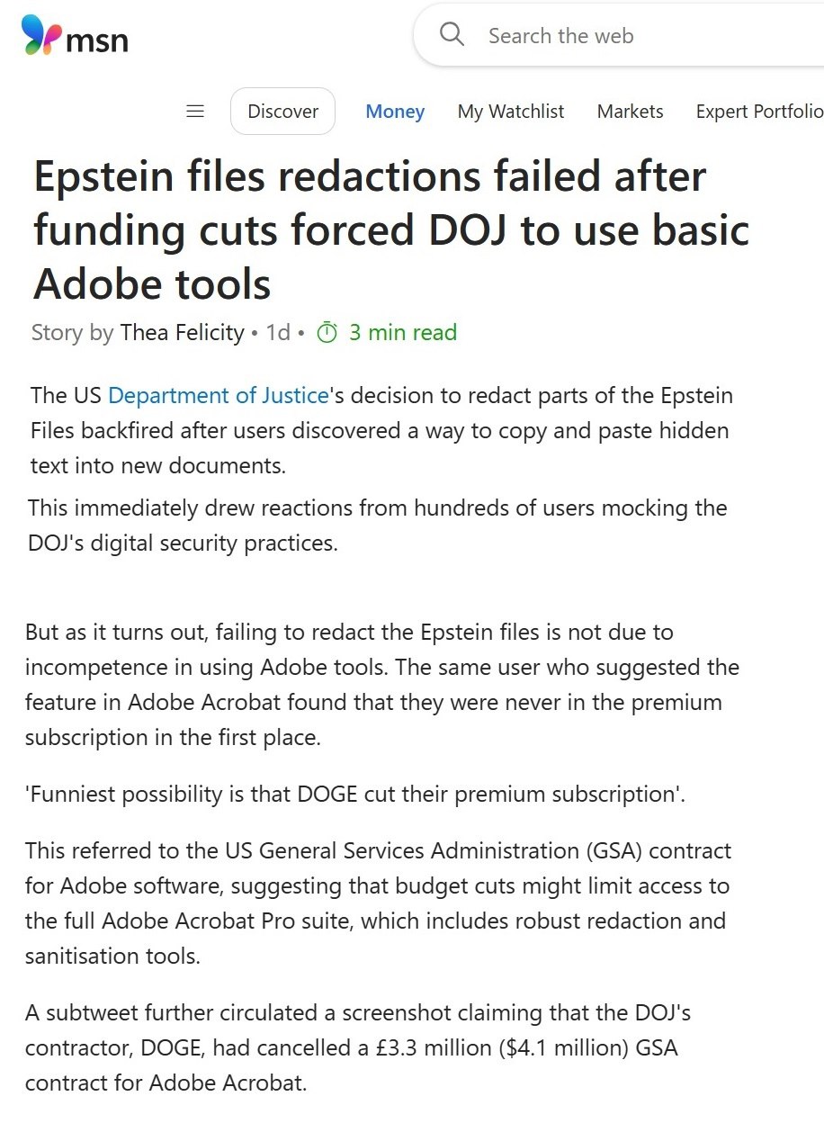SUA, dosarele Epstein. Din cauza reducerilor bugetare implementate de DOGE în iunie 2025, DOJ nu a putut redacta corespunzător documentele Epstein, deoarece DOGE anulase un abonament premium de 4 milioane de dolari pentru Adobe Acrobat. Fără licența completă, FBI a fost forțat să salveze fișierele redactate în versiunea de bază, care nu șterge complet datele din spatele redactărilor. Rezultatul: informațiile "redactate" pot fi copiate și lipit într-o aplicație text simplă și citite fără cenzură. Costul muncii manuale pentru redactare a fost de 750.000-1 milion dolari